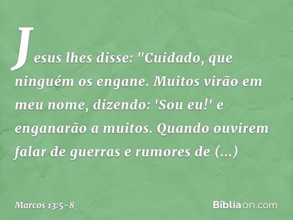 Jesus lhes disse: "Cuidado, que ninguém os engane. Muitos virão em meu nome, dizendo: 'Sou eu!' e enganarão a muitos. Quando ouvirem falar de guerras e rumores 