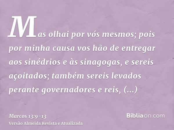 Mas olhai por vós mesmos; pois por minha causa vos hão de entregar aos sinédrios e às sinagogas, e sereis açoitados; também sereis levados perante governadores 