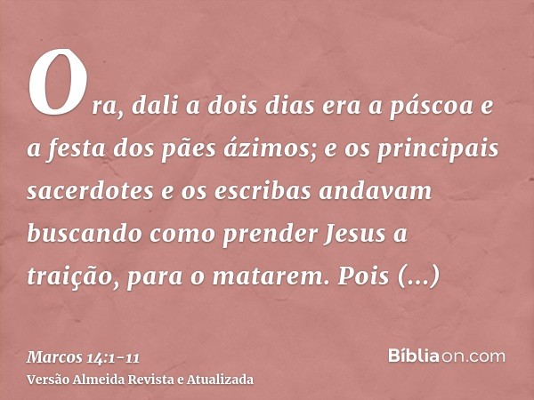 Ora, dali a dois dias era a páscoa e a festa dos pães ázimos; e os principais sacerdotes e os escribas andavam buscando como prender Jesus a traição, para o mat