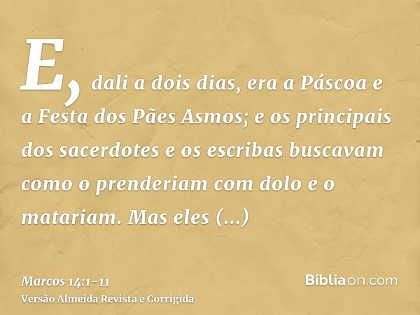 E, dali a dois dias, era a Páscoa e a Festa dos Pães Asmos; e os principais dos sacerdotes e os escribas buscavam como o prenderiam com dolo e o matariam.Mas el