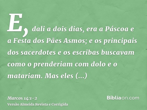 E, dali a dois dias, era a Páscoa e a Festa dos Pães Asmos; e os principais dos sacerdotes e os escribas buscavam como o prenderiam com dolo e o matariam.Mas el