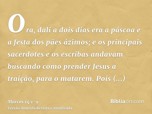 Ora, dali a dois dias era a páscoa e a festa dos pães ázimos; e os principais sacerdotes e os escribas andavam buscando como prender Jesus a traição, para o mat