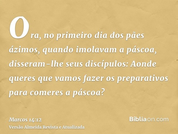 Ora, no primeiro dia dos pães ázimos, quando imolavam a páscoa, disseram-lhe seus discípulos: Aonde queres que vamos fazer os preparativos para comeres a páscoa