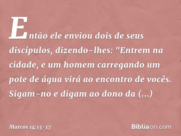 Então ele enviou dois de seus discípulos, dizendo-lhes: "Entrem na cidade, e um homem carregando um pote de água virá ao encontro de vocês. Sigam-no e digam ao 