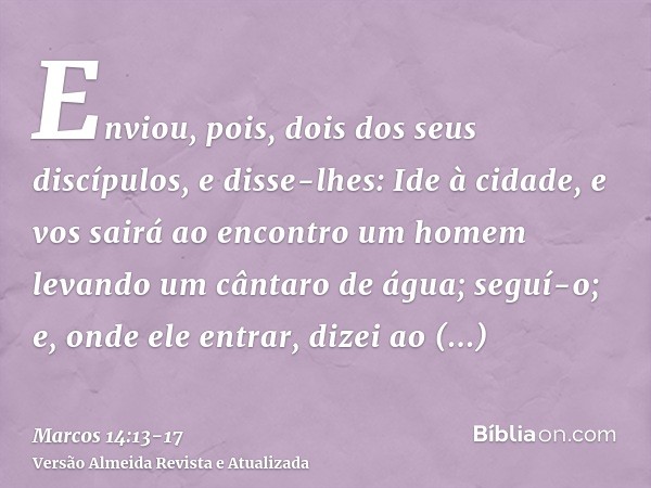 Enviou, pois, dois dos seus discípulos, e disse-lhes: Ide à cidade, e vos sairá ao encontro um homem levando um cântaro de água; seguí-o;e, onde ele entrar, diz