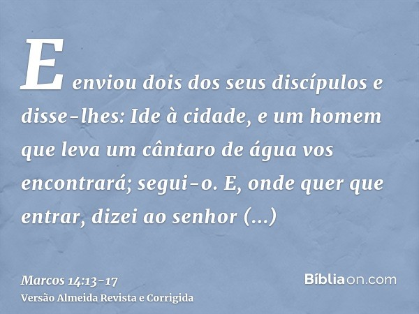 E enviou dois dos seus discípulos e disse-lhes: Ide à cidade, e um homem que leva um cântaro de água vos encontrará; segui-o.E, onde quer que entrar, dizei ao s