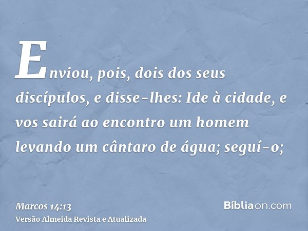 Enviou, pois, dois dos seus discípulos, e disse-lhes: Ide à cidade, e vos sairá ao encontro um homem levando um cântaro de água; seguí-o;