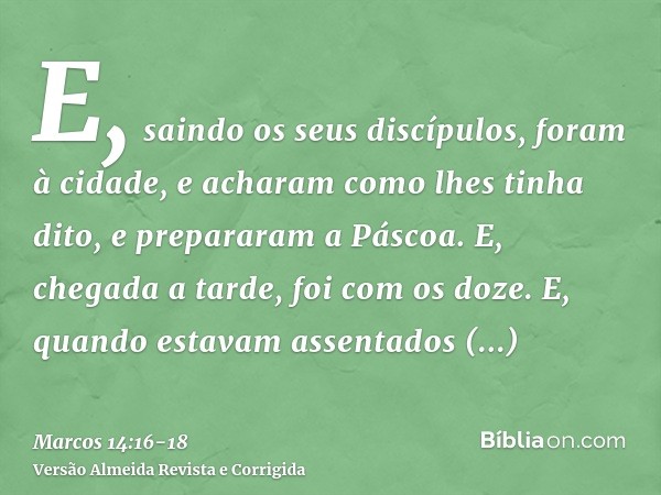 E, saindo os seus discípulos, foram à cidade, e acharam como lhes tinha dito, e prepararam a Páscoa.E, chegada a tarde, foi com os doze.E, quando estavam assent