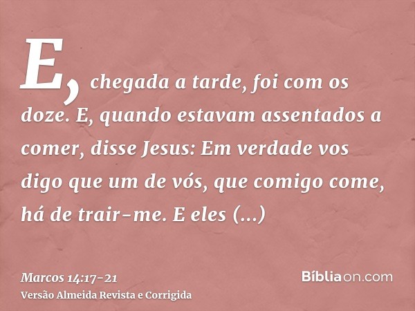 E, chegada a tarde, foi com os doze.E, quando estavam assentados a comer, disse Jesus: Em verdade vos digo que um de vós, que comigo come, há de trair-me.E eles