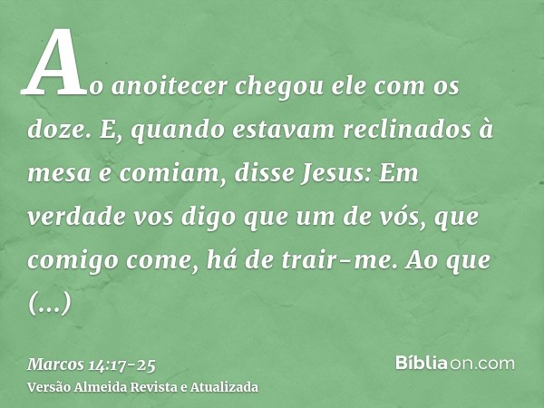 Ao anoitecer chegou ele com os doze.E, quando estavam reclinados à mesa e comiam, disse Jesus: Em verdade vos digo que um de vós, que comigo come, há de trair-m