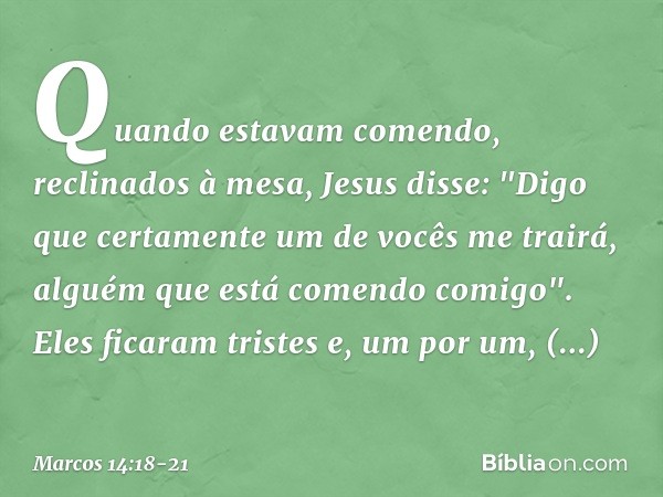 Quando estavam comendo, reclinados à mesa, Jesus disse: "Digo que certamente um de vocês me trairá, alguém que está comendo comigo". Eles ficaram tristes e, um 