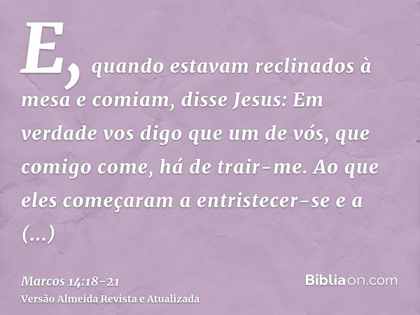 E, quando estavam reclinados à mesa e comiam, disse Jesus: Em verdade vos digo que um de vós, que comigo come, há de trair-me.Ao que eles começaram a entristece