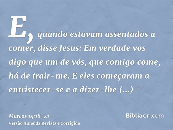 E, quando estavam assentados a comer, disse Jesus: Em verdade vos digo que um de vós, que comigo come, há de trair-me.E eles começaram a entristecer-se e a dize