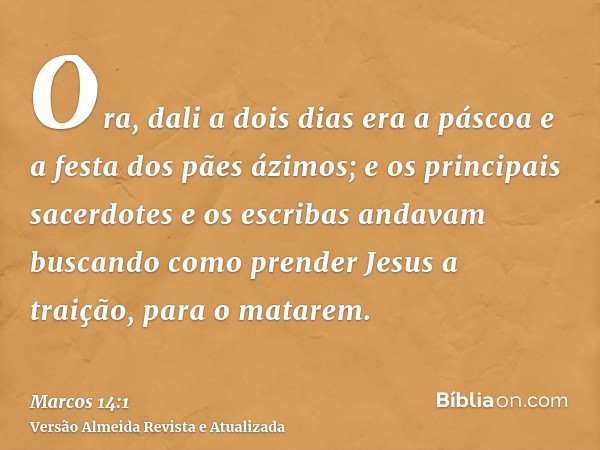 Ora, dali a dois dias era a páscoa e a festa dos pães ázimos; e os principais sacerdotes e os escribas andavam buscando como prender Jesus a traição, para o mat