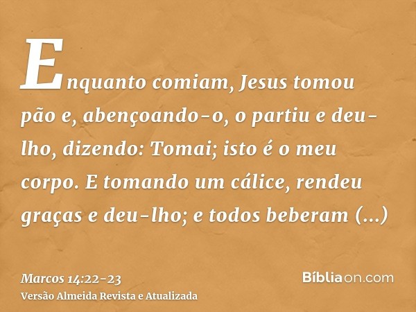 Enquanto comiam, Jesus tomou pão e, abençoando-o, o partiu e deu-lho, dizendo: Tomai; isto é o meu corpo.E tomando um cálice, rendeu graças e deu-lho; e todos b