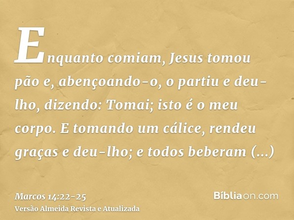 Enquanto comiam, Jesus tomou pão e, abençoando-o, o partiu e deu-lho, dizendo: Tomai; isto é o meu corpo.E tomando um cálice, rendeu graças e deu-lho; e todos b