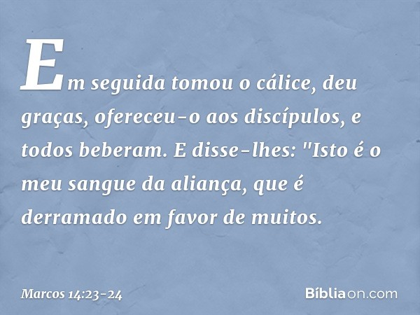 Em seguida tomou o cálice, deu graças, ofereceu-o aos discípulos, e todos beberam. E disse-lhes: "Isto é o meu sangue da aliança, que é derramado em favor de mu