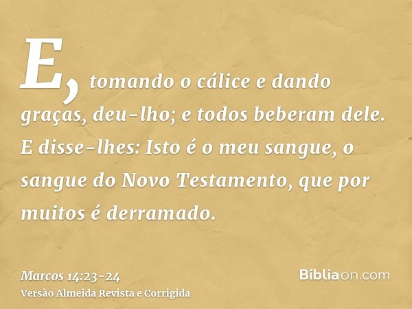 E, tomando o cálice e dando graças, deu-lho; e todos beberam dele.E disse-lhes: Isto é o meu sangue, o sangue do Novo Testamento, que por muitos é derramado.