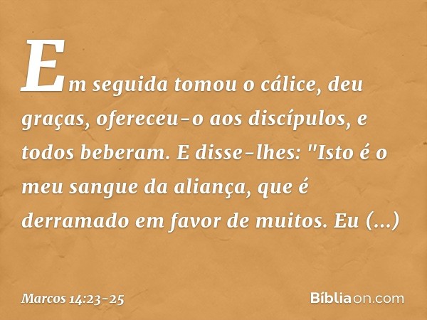 Em seguida tomou o cálice, deu graças, ofereceu-o aos discípulos, e todos beberam. E disse-lhes: "Isto é o meu sangue da aliança, que é derramado em favor de mu