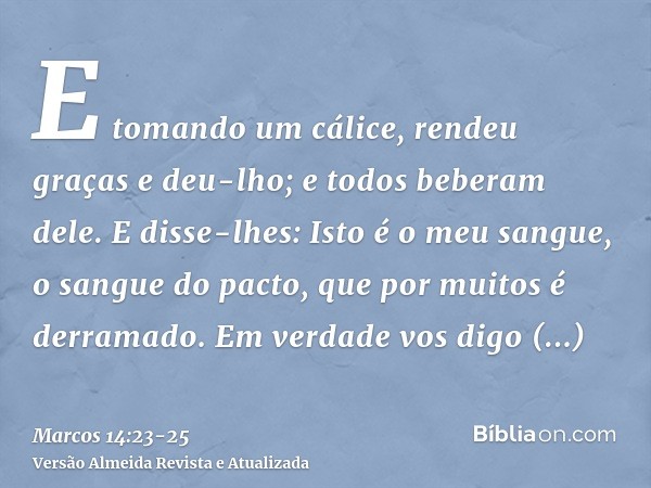E tomando um cálice, rendeu graças e deu-lho; e todos beberam dele.E disse-lhes: Isto é o meu sangue, o sangue do pacto, que por muitos é derramado.Em verdade v