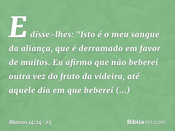 E disse-lhes: "Isto é o meu sangue da aliança, que é derramado em favor de muitos. Eu afirmo que não beberei outra vez do fruto da videira, até aquele dia em qu