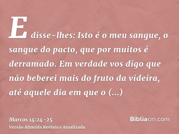 E disse-lhes: Isto é o meu sangue, o sangue do pacto, que por muitos é derramado.Em verdade vos digo que não beberei mais do fruto da videira, até aquele dia em