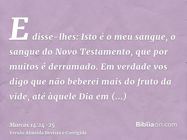 E disse-lhes: Isto é o meu sangue, o sangue do Novo Testamento, que por muitos é derramado.Em verdade vos digo que não beberei mais do fruto da vide, até àquele