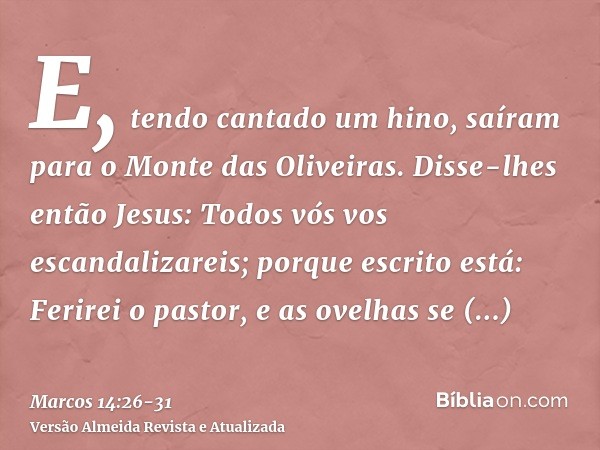 E, tendo cantado um hino, saíram para o Monte das Oliveiras.Disse-lhes então Jesus: Todos vós vos escandalizareis; porque escrito está: Ferirei o pastor, e as o