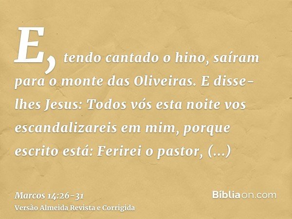 E, tendo cantado o hino, saíram para o monte das Oliveiras.E disse-lhes Jesus: Todos vós esta noite vos escandalizareis em mim, porque escrito está: Ferirei o p