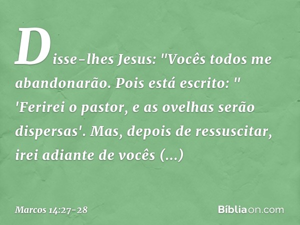 Disse-lhes Jesus: "Vocês todos me abandonarão. Pois está escrito:
" 'Ferirei o pastor,
e as ovelhas serão dispersas'. Mas, depois de ressuscitar, irei adiante d