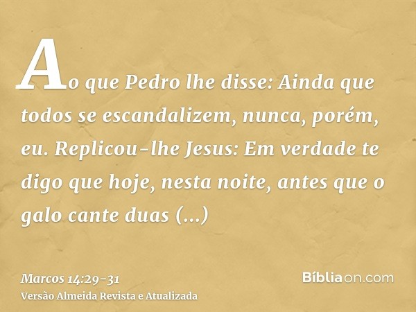 Ao que Pedro lhe disse: Ainda que todos se escandalizem, nunca, porém, eu.Replicou-lhe Jesus: Em verdade te digo que hoje, nesta noite, antes que o galo cante d