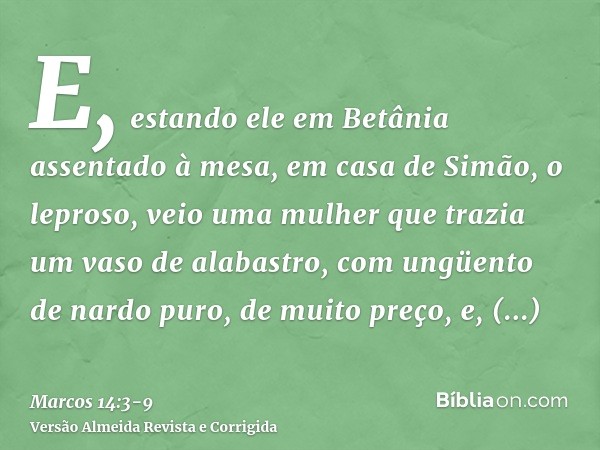 E, estando ele em Betânia assentado à mesa, em casa de Simão, o leproso, veio uma mulher que trazia um vaso de alabastro, com ungüento de nardo puro, de muito p