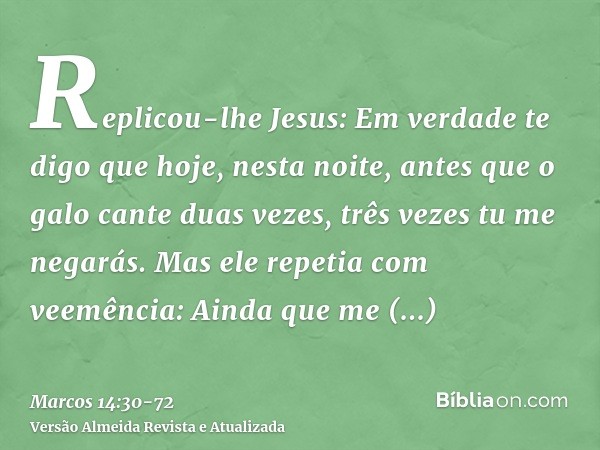 Replicou-lhe Jesus: Em verdade te digo que hoje, nesta noite, antes que o galo cante duas vezes, três vezes tu me negarás.Mas ele repetia com veemência: Ainda q