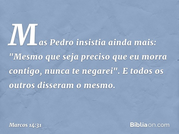 Mas Pedro insistia ainda mais: "Mesmo que seja preciso que eu morra contigo, nunca te negarei". E todos os outros disseram o mesmo. -- Marcos 14:31