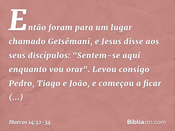 Então foram para um lugar chamado Getsêmani, e Jesus disse aos seus discípulos: "Sentem-se aqui enquanto vou orar". Levou consigo Pedro, Tiago e João, e começou