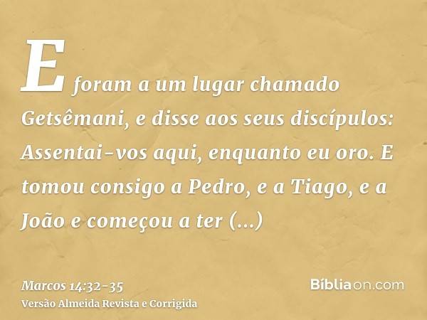 E foram a um lugar chamado Getsêmani, e disse aos seus discípulos: Assentai-vos aqui, enquanto eu oro.E tomou consigo a Pedro, e a Tiago, e a João e começou a t