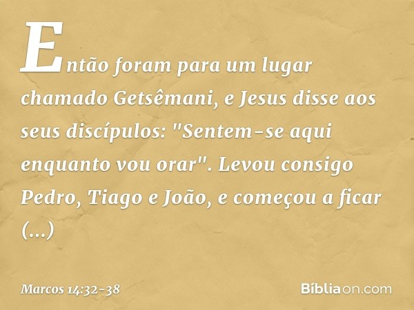 Então foram para um lugar chamado Getsêmani, e Jesus disse aos seus discípulos: "Sentem-se aqui enquanto vou orar". Levou consigo Pedro, Tiago e João, e começou