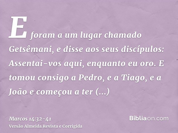 E foram a um lugar chamado Getsêmani, e disse aos seus discípulos: Assentai-vos aqui, enquanto eu oro.E tomou consigo a Pedro, e a Tiago, e a João e começou a t