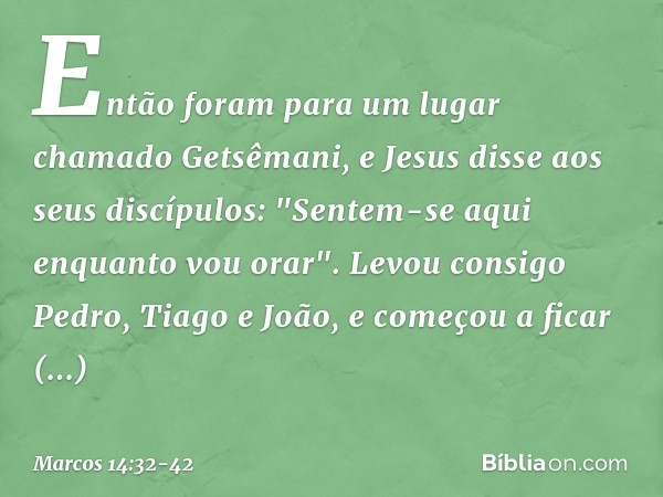 Então foram para um lugar chamado Getsêmani, e Jesus disse aos seus discípulos: "Sentem-se aqui enquanto vou orar". Levou consigo Pedro, Tiago e João, e começou