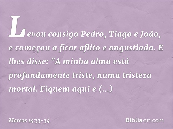 Levou consigo Pedro, Tiago e João, e começou a ficar aflito e angustiado. E lhes disse: "A minha alma está profundamente triste, numa tristeza mortal. Fiquem aq