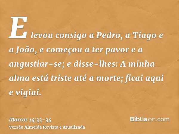 E levou consigo a Pedro, a Tiago e a João, e começou a ter pavor e a angustiar-se;e disse-lhes: A minha alma está triste até a morte; ficai aqui e vigiai.