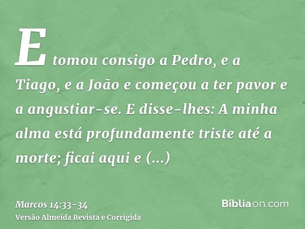 E tomou consigo a Pedro, e a Tiago, e a João e começou a ter pavor e a angustiar-se.E disse-lhes: A minha alma está profundamente triste até a morte; ficai aqui