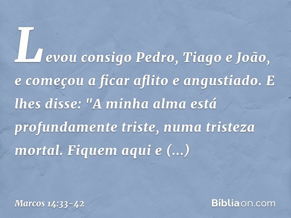 Levou consigo Pedro, Tiago e João, e começou a ficar aflito e angustiado. E lhes disse: "A minha alma está profundamente triste, numa tristeza mortal. Fiquem aq