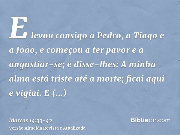 E levou consigo a Pedro, a Tiago e a João, e começou a ter pavor e a angustiar-se;e disse-lhes: A minha alma está triste até a morte; ficai aqui e vigiai.E adia