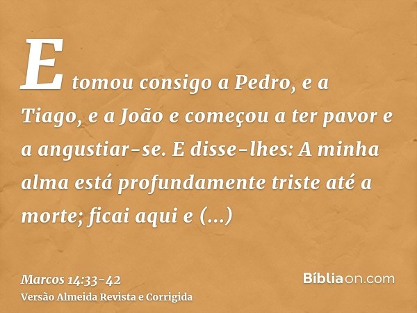 E tomou consigo a Pedro, e a Tiago, e a João e começou a ter pavor e a angustiar-se.E disse-lhes: A minha alma está profundamente triste até a morte; ficai aqui