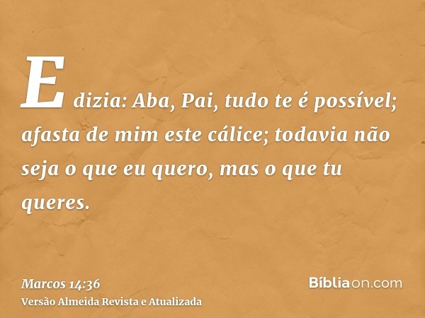 E dizia: Aba, Pai, tudo te é possível; afasta de mim este cálice; todavia não seja o que eu quero, mas o que tu queres.