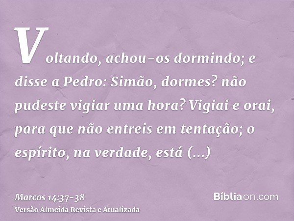 Voltando, achou-os dormindo; e disse a Pedro: Simão, dormes? não pudeste vigiar uma hora?Vigiai e orai, para que não entreis em tentação; o espírito, na verdade