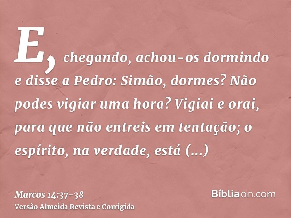 E, chegando, achou-os dormindo e disse a Pedro: Simão, dormes? Não podes vigiar uma hora?Vigiai e orai, para que não entreis em tentação; o espírito, na verdade