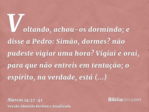 Voltando, achou-os dormindo; e disse a Pedro: Simão, dormes? não pudeste vigiar uma hora?Vigiai e orai, para que não entreis em tentação; o espírito, na verdade