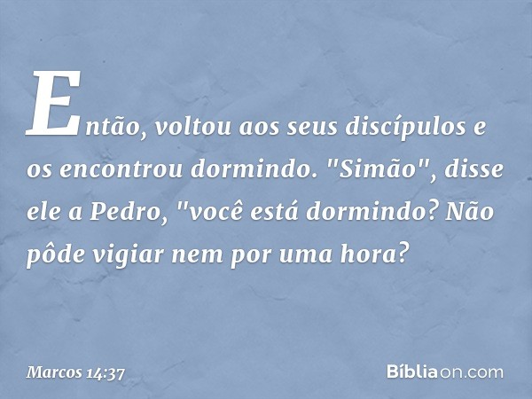 Então, voltou aos seus discípulos e os encontrou dormindo. "Simão", disse ele a Pedro, "você está dormindo? Não pôde vigiar nem por uma hora? -- Marcos 14:37